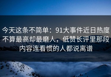 今天这条不简单：91大事件近日热度不算最高却最磨人，低赞长评里那段内容连看惯的人都说离谱
