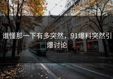 谁懂那一下有多突然，91爆料突然引爆讨论