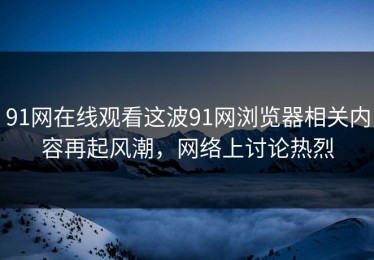 91网在线观看这波91网浏览器相关内容再起风潮，网络上讨论热烈