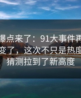 新一轮爆点来了：91大事件再看一遍味道全变了，这次不只是热度高，把猜测拉到了新高度