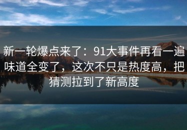 新一轮爆点来了：91大事件再看一遍味道全变了，这次不只是热度高，把猜测拉到了新高度