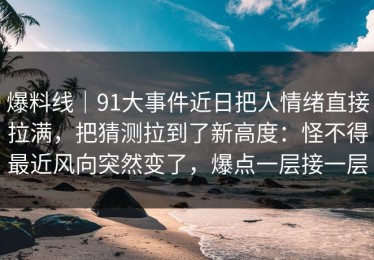 爆料线｜91大事件近日把人情绪直接拉满，把猜测拉到了新高度：怪不得最近风向突然变了，爆点一层接一层
