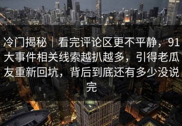 冷门揭秘｜看完评论区更不平静，91大事件相关线索越扒越多，引得老瓜友重新回坑，背后到底还有多少没说完