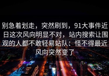 别急着划走，突然刷到，91大事件近日这次风向明显不对，站内搜索让围观的人都不敢轻易站队：怪不得最近风向突然变了