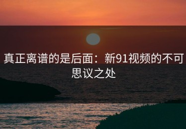 真正离谱的是后面：新91视频的不可思议之处
