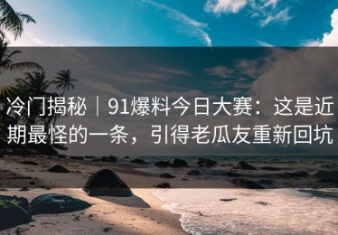 冷门揭秘｜91爆料今日大赛：这是近期最怪的一条，引得老瓜友重新回坑