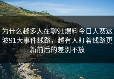 为什么越多人在聊91爆料今日大赛这波91大事件线路，越有人盯着线路更新前后的差别不放