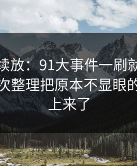 有料继续放：91大事件一刷就停不下来，二次整理把原本不显眼的细节顶上来了