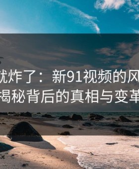 刚刷到就炸了：新91视频的风向大变，揭秘背后的真相与变革