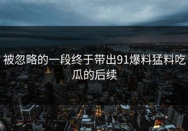 被忽略的一段终于带出91爆料猛料吃瓜的后续