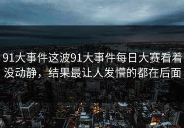 91大事件这波91大事件每日大赛看着没动静，结果最让人发懵的都在后面