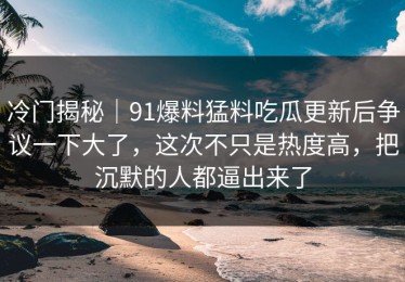 冷门揭秘｜91爆料猛料吃瓜更新后争议一下大了，这次不只是热度高，把沉默的人都逼出来了