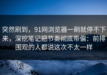 突然刷到，91网浏览器一刷就停不下来，深挖笔记把节奏彻底带偏：前排围观的人都说这次不太一样
