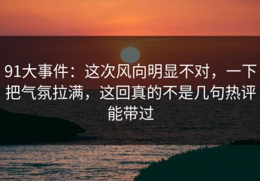 91大事件：这次风向明显不对，一下把气氛拉满，这回真的不是几句热评能带过