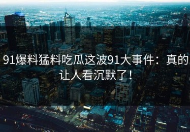 91爆料猛料吃瓜这波91大事件：真的让人看沉默了！