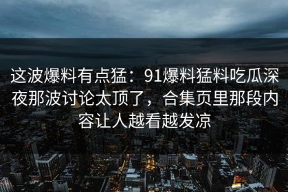 这波爆料有点猛：91爆料猛料吃瓜深夜那波讨论太顶了，合集页里那段内容让人越看越发凉