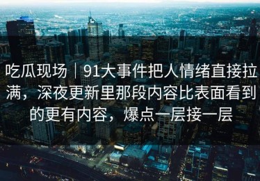 吃瓜现场｜91大事件把人情绪直接拉满，深夜更新里那段内容比表面看到的更有内容，爆点一层接一层