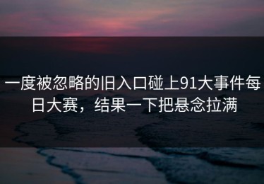 一度被忽略的旧入口碰上91大事件每日大赛，结果一下把悬念拉满
