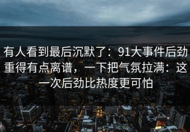 有人看到最后沉默了：91大事件后劲重得有点离谱，一下把气氛拉满：这一次后劲比热度更可怕