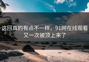 这回真的有点不一样，91网在线观看又一次被顶上来了