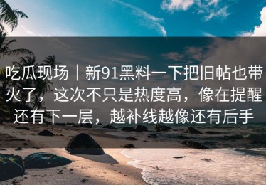 吃瓜现场｜新91黑料一下把旧帖也带火了，这次不只是热度高，像在提醒还有下一层，越补线越像还有后手