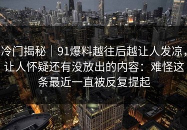 冷门揭秘｜91爆料越往后越让人发凉，让人怀疑还有没放出的内容：难怪这条最近一直被反复提起