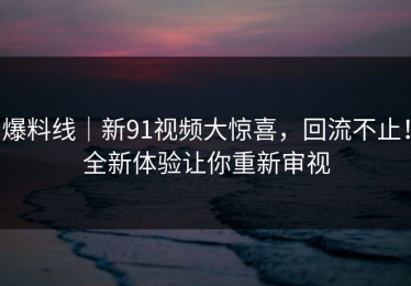 爆料线｜新91视频大惊喜，回流不止！全新体验让你重新审视