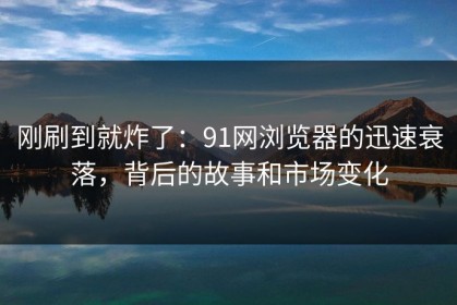 刚刷到就炸了：91网浏览器的迅速衰落，背后的故事和市场变化