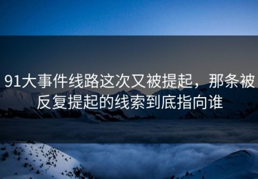 91大事件线路这次又被提起，那条被反复提起的线索到底指向谁
