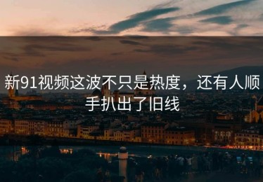 新91视频这波不只是热度，还有人顺手扒出了旧线