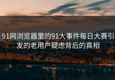 91网浏览器里的91大事件每日大赛引发的老用户疑虑背后的真相