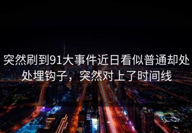 突然刷到91大事件近日看似普通却处处埋钩子，突然对上了时间线