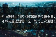 热血沸腾：91网浏览器刷新引爆全网，老瓜友重返战场，这一轮比上次更猛！