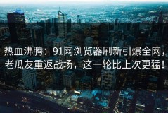 热血沸腾：91网浏览器刷新引爆全网，老瓜友重返战场，这一轮比上次更猛！