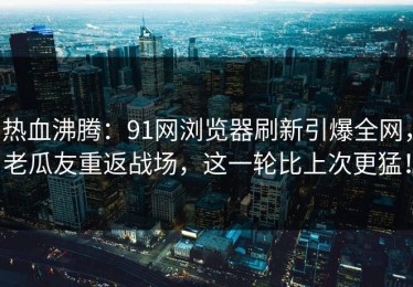 热血沸腾：91网浏览器刷新引爆全网，老瓜友重返战场，这一轮比上次更猛！