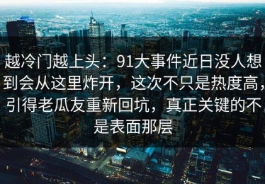 越冷门越上头：91大事件近日没人想到会从这里炸开，这次不只是热度高，引得老瓜友重新回坑，真正关键的不是表面那层