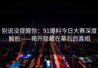 别说没提醒你：91爆料今日大赛深度解析——揭开隐藏在幕后的真相