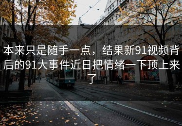 本来只是随手一点，结果新91视频背后的91大事件近日把情绪一下顶上来了