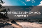 91网浏览器背后的91爆料猛料吃瓜这回后劲太大了