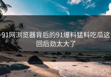 91网浏览器背后的91爆料猛料吃瓜这回后劲太大了