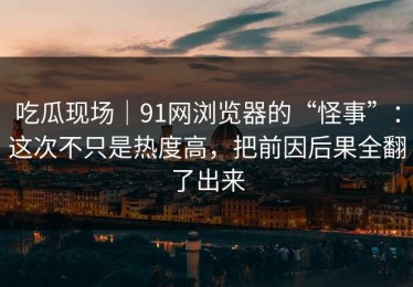 吃瓜现场｜91网浏览器的“怪事”：这次不只是热度高，把前因后果全翻了出来