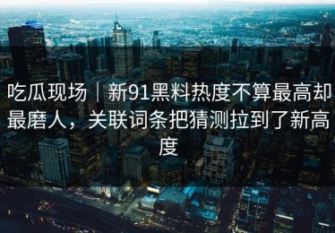 吃瓜现场｜新91黑料热度不算最高却最磨人，关联词条把猜测拉到了新高度