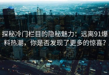 探秘冷门栏目的隐秘魅力：远离91爆料热潮，你是否发现了更多的惊喜？