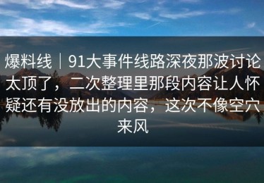 爆料线｜91大事件线路深夜那波讨论太顶了，二次整理里那段内容让人怀疑还有没放出的内容，这次不像空穴来风