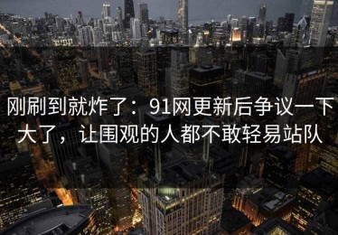 刚刷到就炸了：91网更新后争议一下大了，让围观的人都不敢轻易站队