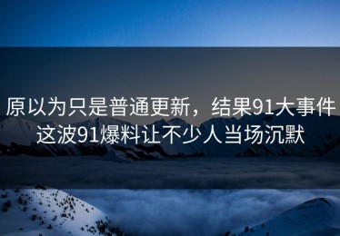 原以为只是普通更新，结果91大事件这波91爆料让不少人当场沉默
