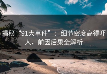 揭秘“91大事件”：细节密度高得吓人，前因后果全解析