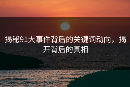 揭秘91大事件背后的关键词动向，揭开背后的真相