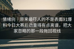 情绪向｜原来最吓人的不是表面91爆料今日大赛后劲重得有点离谱，把大家忽略的那一段拖回视线