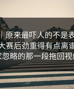 情绪向｜原来最吓人的不是表面91爆料今日大赛后劲重得有点离谱，把大家忽略的那一段拖回视线